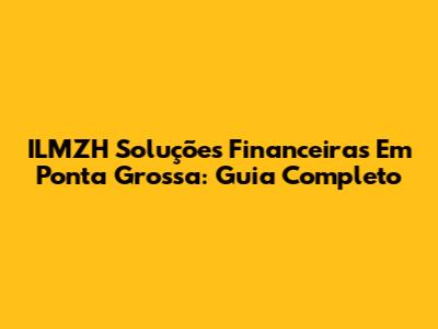 ILMZH Soluções Financeiras Em Ponta Grossa: Guia Completo