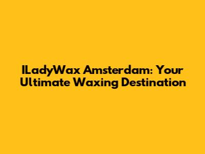 ILadyWax Amsterdam: Your Ultimate Waxing Destination