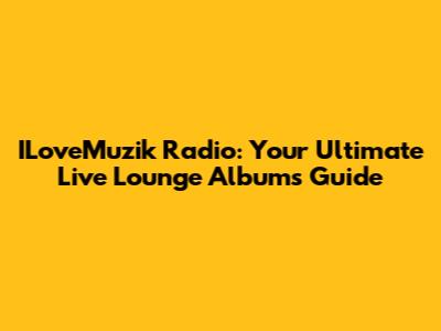 ILoveMuzik Radio: Your Ultimate Live Lounge Albums Guide