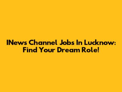 INews Channel Jobs In Lucknow: Find Your Dream Role!