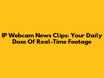 IP Webcam News Clips: Your Daily Dose Of Real-Time Footage