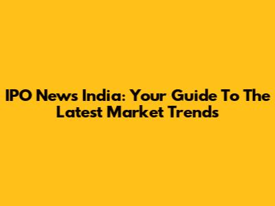 IPO News India: Your Guide To The Latest Market Trends