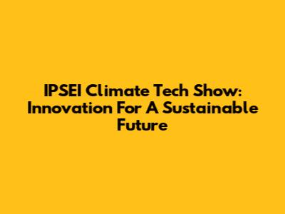 IPSEI Climate Tech Show: Innovation For A Sustainable Future