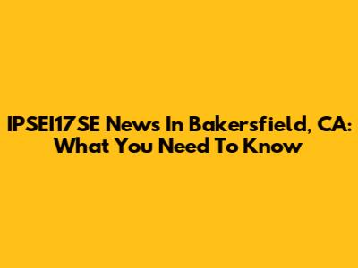 IPSEI17SE News In Bakersfield, CA: What You Need To Know