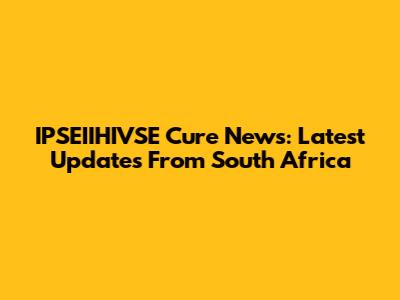 IPSEIIHIVSE Cure News: Latest Updates From South Africa