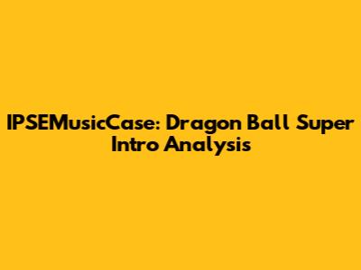 IPSEMusicCase: Dragon Ball Super Intro Analysis