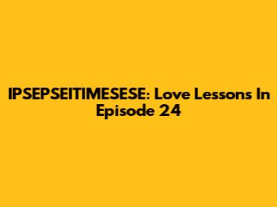 IPSEPSEITIMESESE: Love Lessons In Episode 24