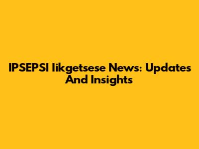 IPSEPSI Iikgetsese News: Updates And Insights