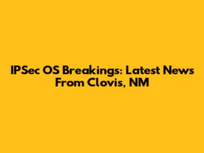 IPSec OS Breakings: Latest News From Clovis, NM