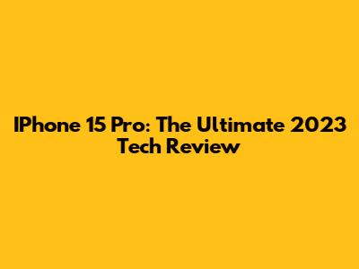 IPhone 15 Pro: The Ultimate 2023 Tech Review