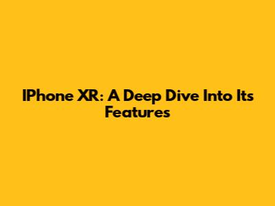 IPhone XR: A Deep Dive Into Its Features