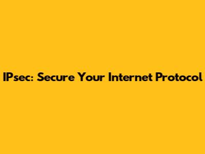 IPsec: Secure Your Internet Protocol