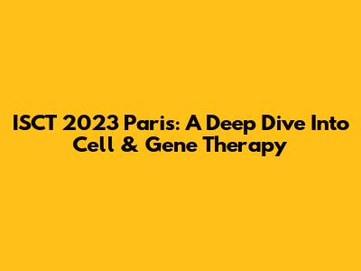 ISCT 2023 Paris: A Deep Dive Into Cell & Gene Therapy