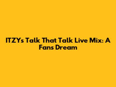 ITZY's 'Talk That Talk' Live Mix: A Fan's Dream
