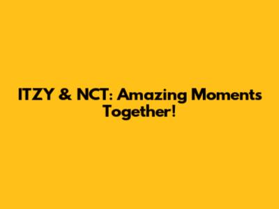 ITZY & NCT: Amazing Moments Together!