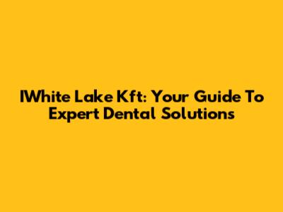 IWhite Lake Kft: Your Guide To Expert Dental Solutions