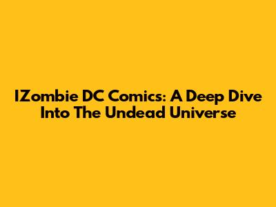 IZombie DC Comics: A Deep Dive Into The Undead Universe