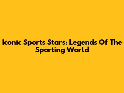 Iconic Sports Stars: Legends Of The Sporting World