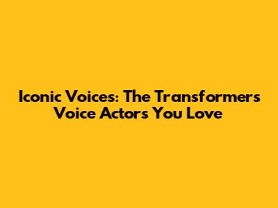 Iconic Voices: The Transformers Voice Actors You Love