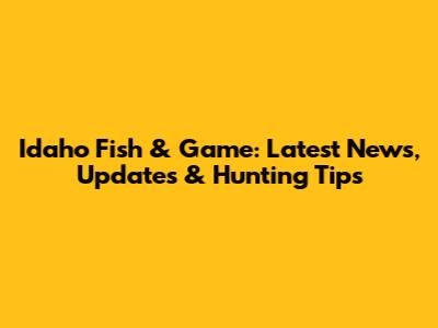 Idaho Fish & Game: Latest News, Updates & Hunting Tips