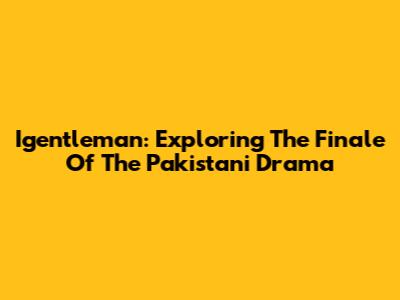 Igentleman: Exploring The Finale Of The Pakistani Drama