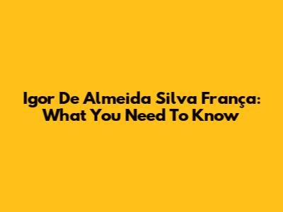 Igor De Almeida Silva França: What You Need To Know