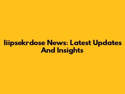 Iiipsekrdose News: Latest Updates And Insights