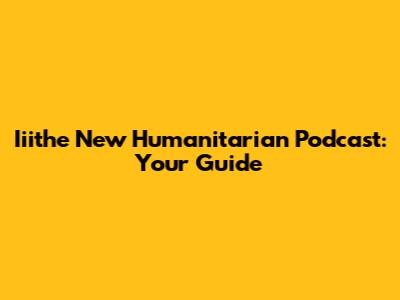 Iiithe New Humanitarian Podcast: Your Guide