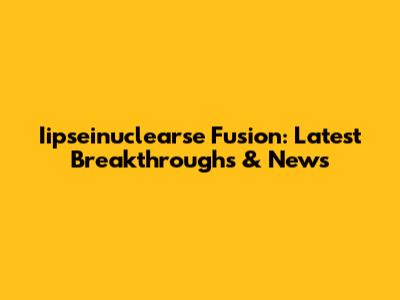 Iipseinuclearse Fusion: Latest Breakthroughs & News