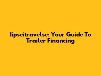 Iipseitravelse: Your Guide To Trailer Financing