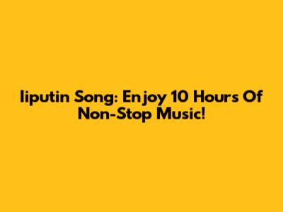 Iiputin Song: Enjoy 10 Hours Of Non-Stop Music!