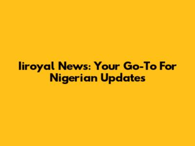 Iiroyal News: Your Go-To For Nigerian Updates