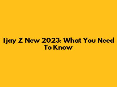 Ijay Z New 2023: What You Need To Know