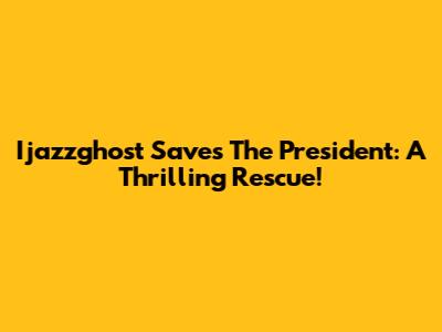 Ijazzghost Saves The President: A Thrilling Rescue!