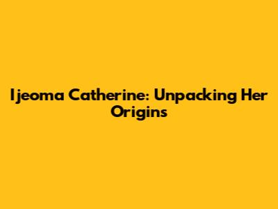 Ijeoma Catherine: Unpacking Her Origins