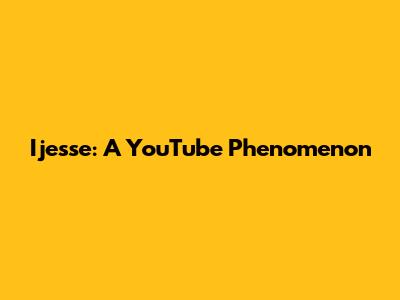 Ijesse: A YouTube Phenomenon