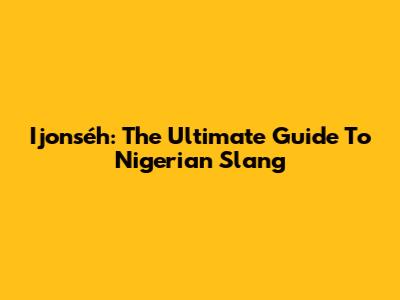Ijonséh: The Ultimate Guide To Nigerian Slang