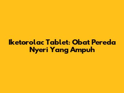 Iketorolac Tablet: Obat Pereda Nyeri Yang Ampuh