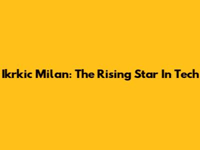 Ikrkic Milan: The Rising Star In Tech