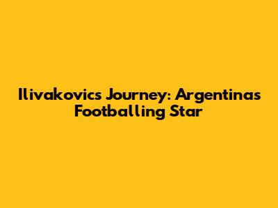 Ilivakovic's Journey: Argentina's Footballing Star