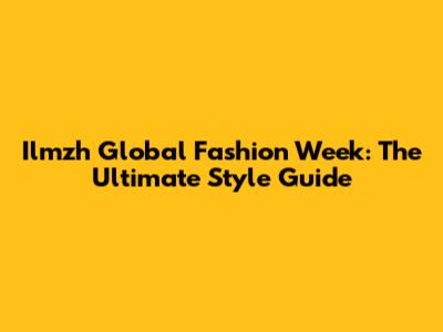 Ilmzh Global Fashion Week: The Ultimate Style Guide