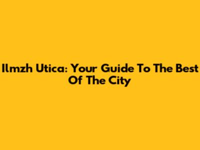 Ilmzh Utica: Your Guide To The Best Of The City