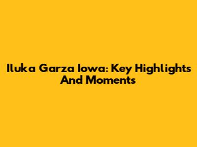 Iluka Garza Iowa: Key Highlights And Moments