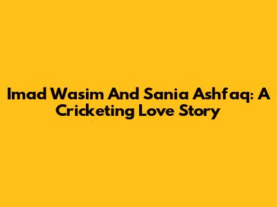 Imad Wasim And Sania Ashfaq: A Cricketing Love Story