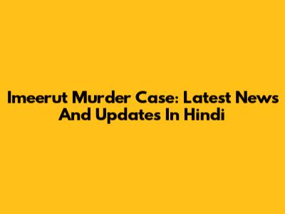 Imeerut Murder Case: Latest News And Updates In Hindi