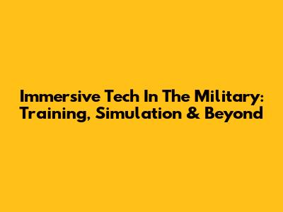 Immersive Tech In The Military: Training, Simulation & Beyond