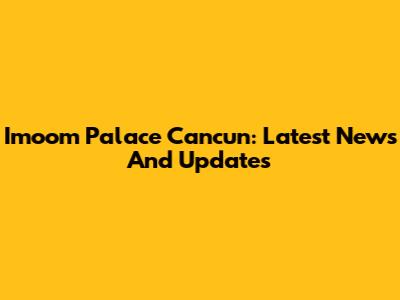 Imoom Palace Cancun: Latest News And Updates