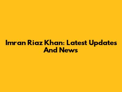 Imran Riaz Khan: Latest Updates And News