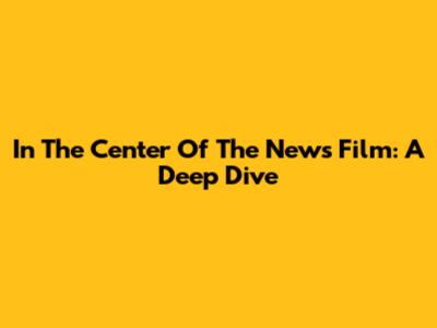 In The Center Of The News Film: A Deep Dive