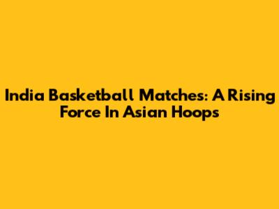 India Basketball Matches: A Rising Force In Asian Hoops